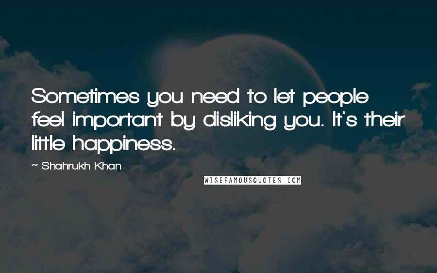 Shahrukh Khan Quotes: Sometimes you need to let people feel important by disliking you. It's their little happiness.