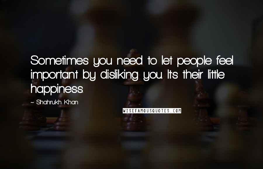 Shahrukh Khan Quotes: Sometimes you need to let people feel important by disliking you. It's their little happiness.