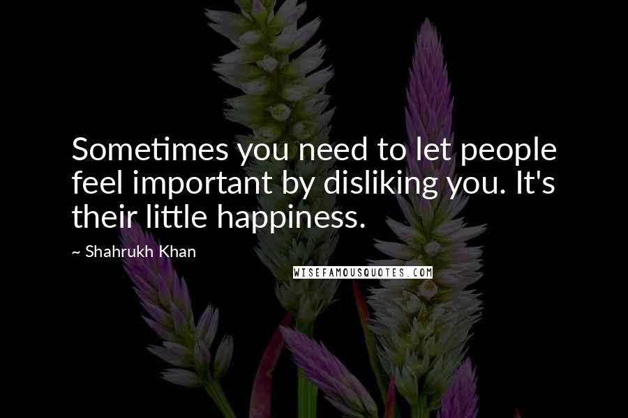 Shahrukh Khan Quotes: Sometimes you need to let people feel important by disliking you. It's their little happiness.