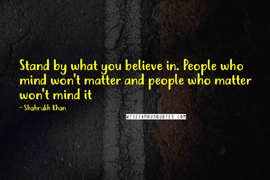 Shahrukh Khan Quotes: Stand by what you believe in. People who mind won't matter and people who matter won't mind it