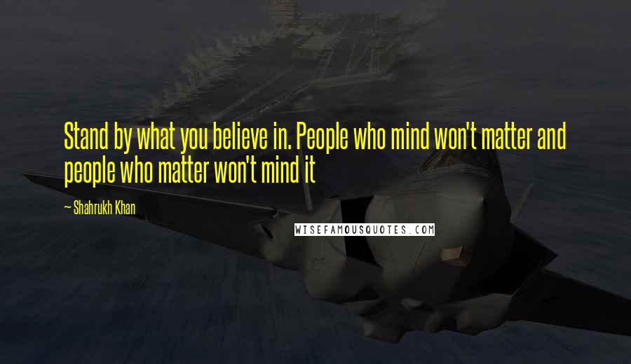 Shahrukh Khan Quotes: Stand by what you believe in. People who mind won't matter and people who matter won't mind it