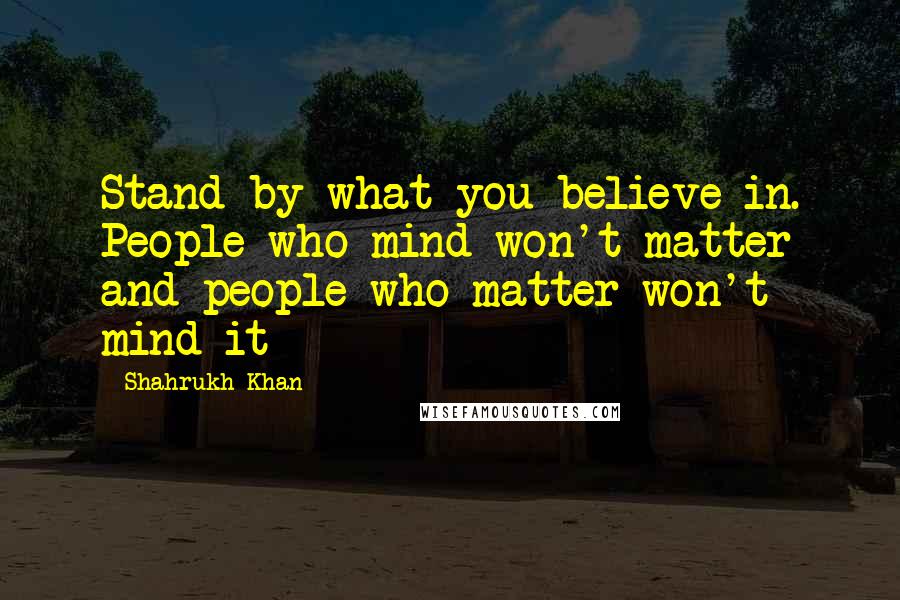Shahrukh Khan Quotes: Stand by what you believe in. People who mind won't matter and people who matter won't mind it