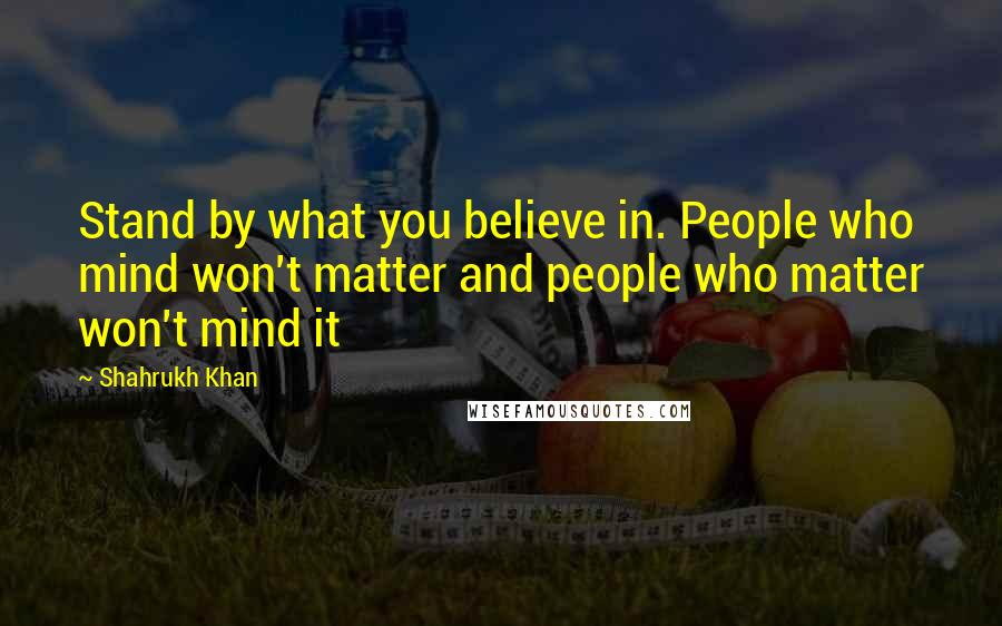 Shahrukh Khan Quotes: Stand by what you believe in. People who mind won't matter and people who matter won't mind it