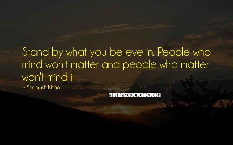 Shahrukh Khan Quotes: Stand by what you believe in. People who mind won't matter and people who matter won't mind it