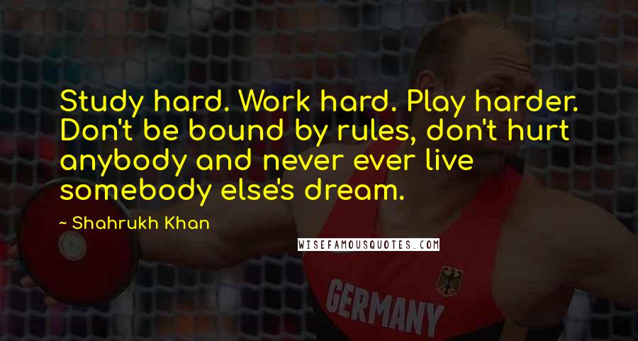 Shahrukh Khan Quotes: Study hard. Work hard. Play harder. Don't be bound by rules, don't hurt anybody and never ever live somebody else's dream.