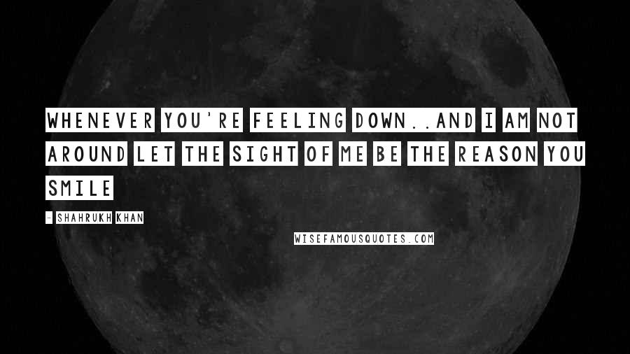 Shahrukh Khan Quotes: Whenever you're feeling down..And I am not around let the sight of me be the reason you smile