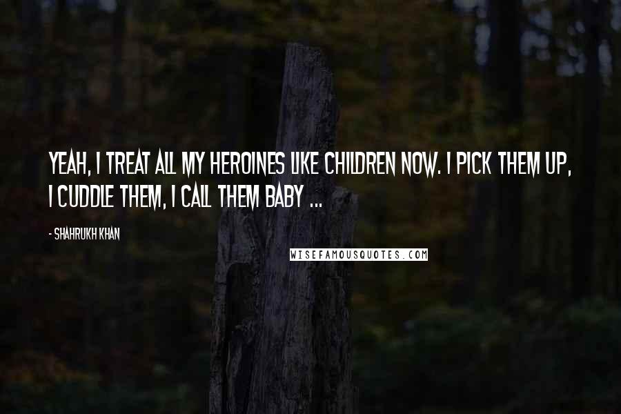 Shahrukh Khan Quotes: Yeah, I treat all my heroines like children now. I pick them up, I cuddle them, I call them baby ...