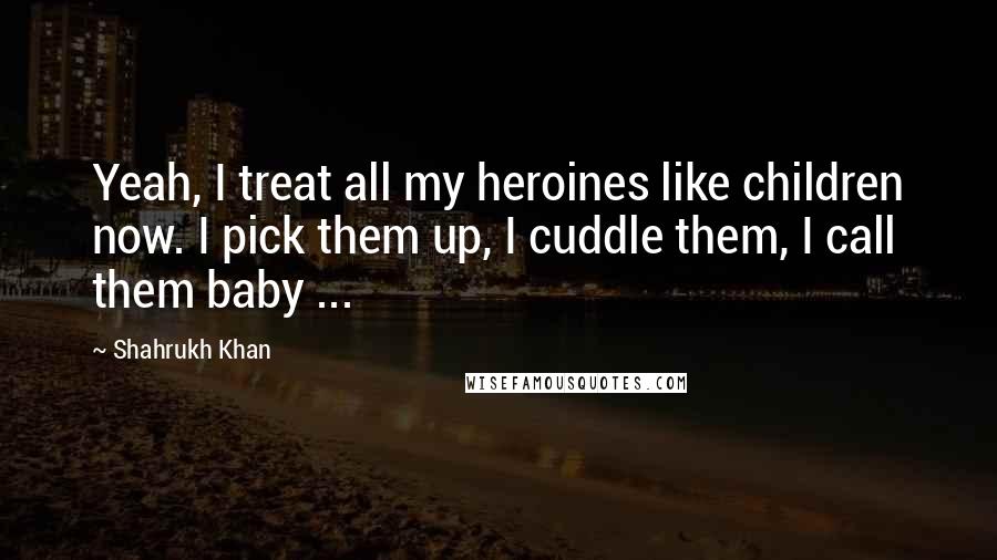 Shahrukh Khan Quotes: Yeah, I treat all my heroines like children now. I pick them up, I cuddle them, I call them baby ...