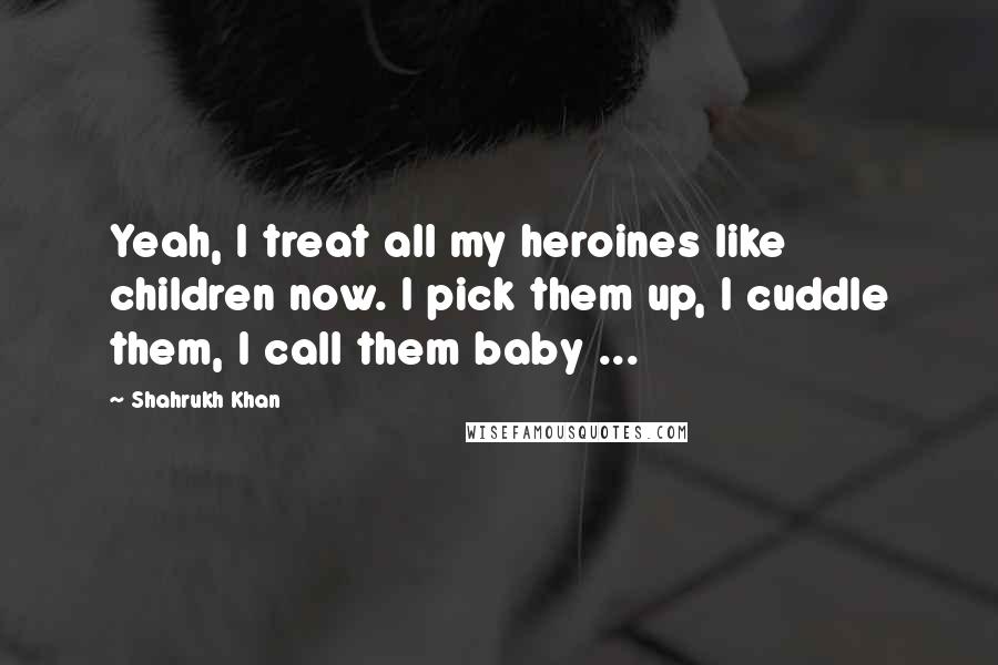 Shahrukh Khan Quotes: Yeah, I treat all my heroines like children now. I pick them up, I cuddle them, I call them baby ...