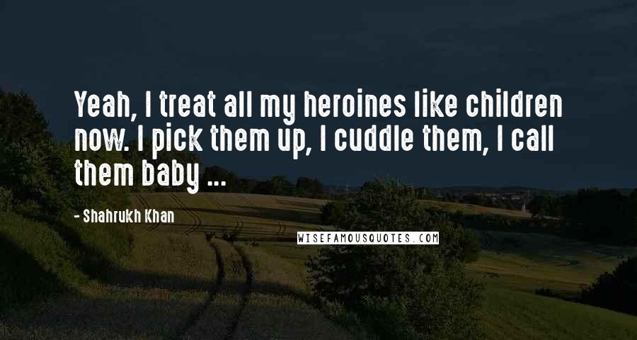Shahrukh Khan Quotes: Yeah, I treat all my heroines like children now. I pick them up, I cuddle them, I call them baby ...