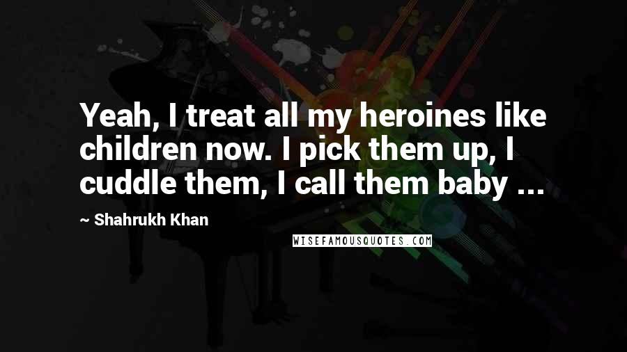 Shahrukh Khan Quotes: Yeah, I treat all my heroines like children now. I pick them up, I cuddle them, I call them baby ...