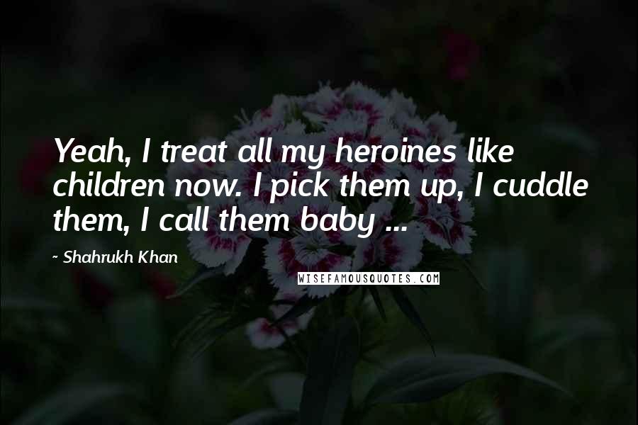 Shahrukh Khan Quotes: Yeah, I treat all my heroines like children now. I pick them up, I cuddle them, I call them baby ...