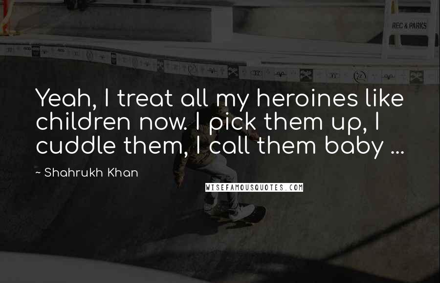 Shahrukh Khan Quotes: Yeah, I treat all my heroines like children now. I pick them up, I cuddle them, I call them baby ...