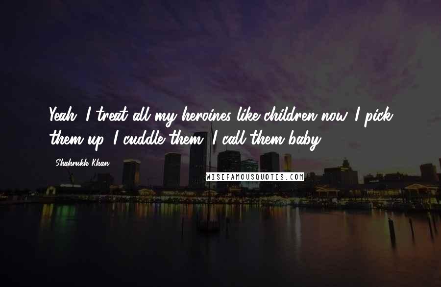 Shahrukh Khan Quotes: Yeah, I treat all my heroines like children now. I pick them up, I cuddle them, I call them baby ...