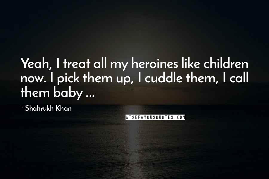 Shahrukh Khan Quotes: Yeah, I treat all my heroines like children now. I pick them up, I cuddle them, I call them baby ...