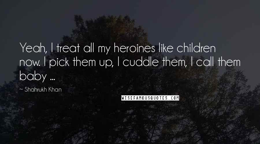Shahrukh Khan Quotes: Yeah, I treat all my heroines like children now. I pick them up, I cuddle them, I call them baby ...
