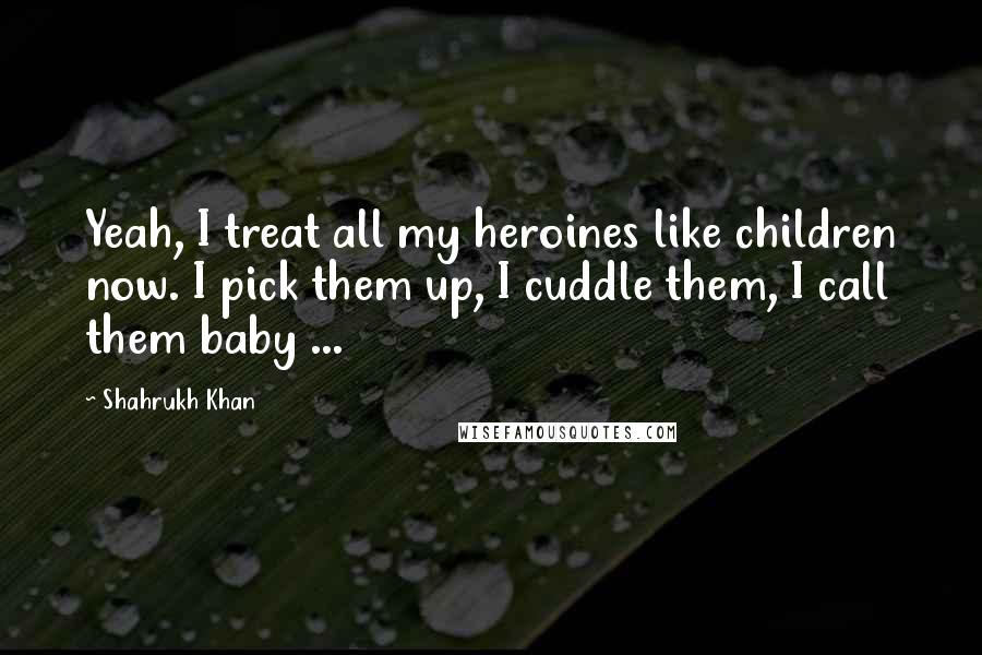 Shahrukh Khan Quotes: Yeah, I treat all my heroines like children now. I pick them up, I cuddle them, I call them baby ...