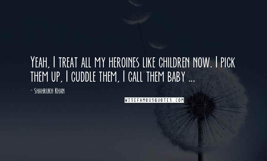 Shahrukh Khan Quotes: Yeah, I treat all my heroines like children now. I pick them up, I cuddle them, I call them baby ...