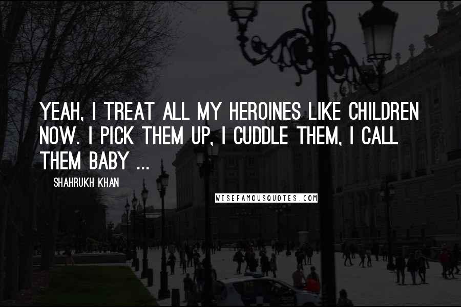 Shahrukh Khan Quotes: Yeah, I treat all my heroines like children now. I pick them up, I cuddle them, I call them baby ...