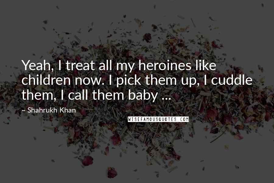 Shahrukh Khan Quotes: Yeah, I treat all my heroines like children now. I pick them up, I cuddle them, I call them baby ...