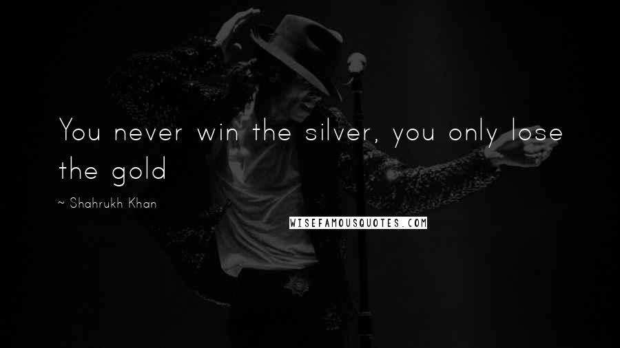 Shahrukh Khan Quotes: You never win the silver, you only lose the gold
