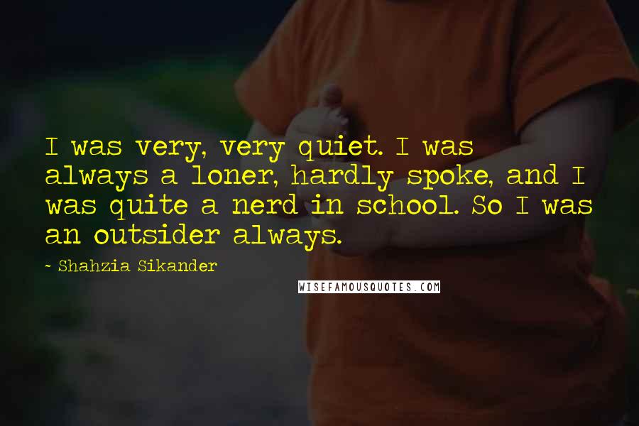 Shahzia Sikander Quotes: I was very, very quiet. I was always a loner, hardly spoke, and I was quite a nerd in school. So I was an outsider always.