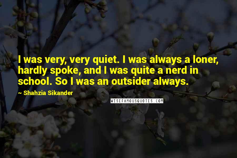 Shahzia Sikander Quotes: I was very, very quiet. I was always a loner, hardly spoke, and I was quite a nerd in school. So I was an outsider always.