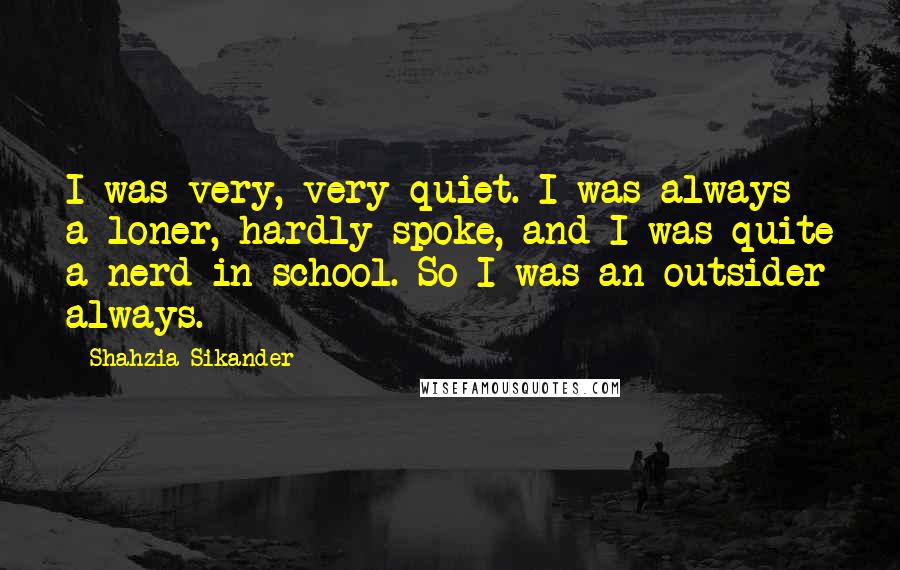 Shahzia Sikander Quotes: I was very, very quiet. I was always a loner, hardly spoke, and I was quite a nerd in school. So I was an outsider always.