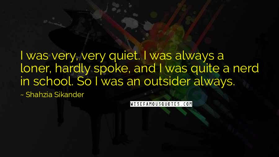 Shahzia Sikander Quotes: I was very, very quiet. I was always a loner, hardly spoke, and I was quite a nerd in school. So I was an outsider always.