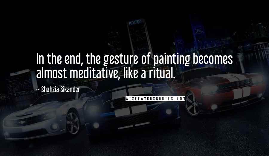 Shahzia Sikander Quotes: In the end, the gesture of painting becomes almost meditative, like a ritual.