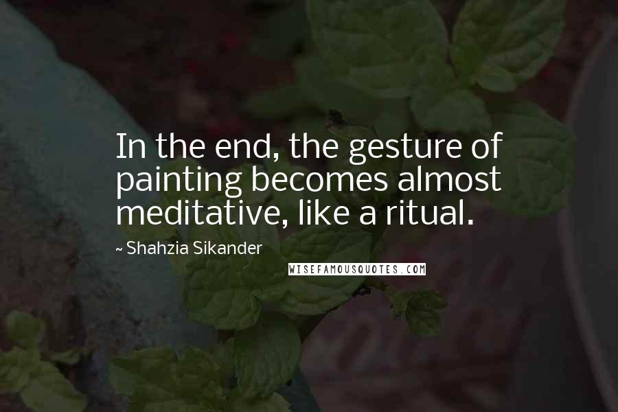 Shahzia Sikander Quotes: In the end, the gesture of painting becomes almost meditative, like a ritual.