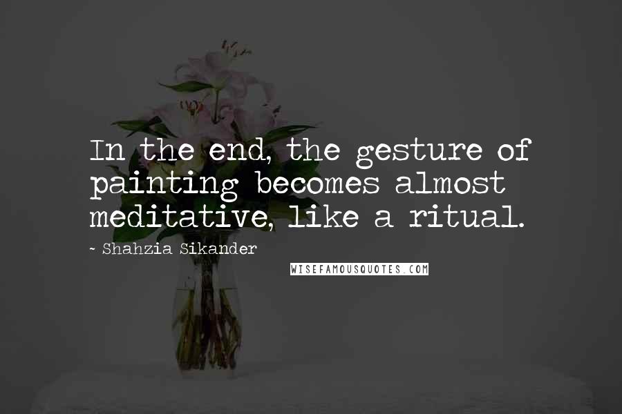 Shahzia Sikander Quotes: In the end, the gesture of painting becomes almost meditative, like a ritual.