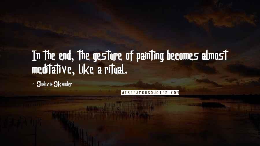 Shahzia Sikander Quotes: In the end, the gesture of painting becomes almost meditative, like a ritual.