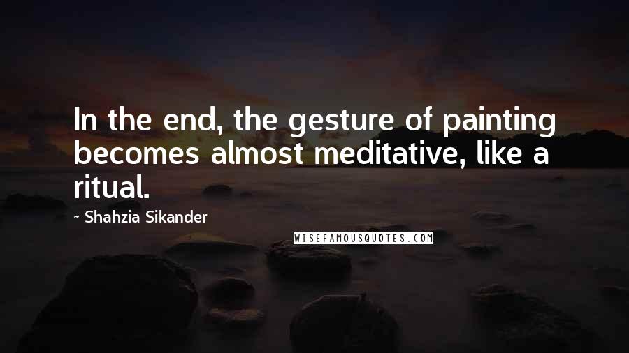Shahzia Sikander Quotes: In the end, the gesture of painting becomes almost meditative, like a ritual.