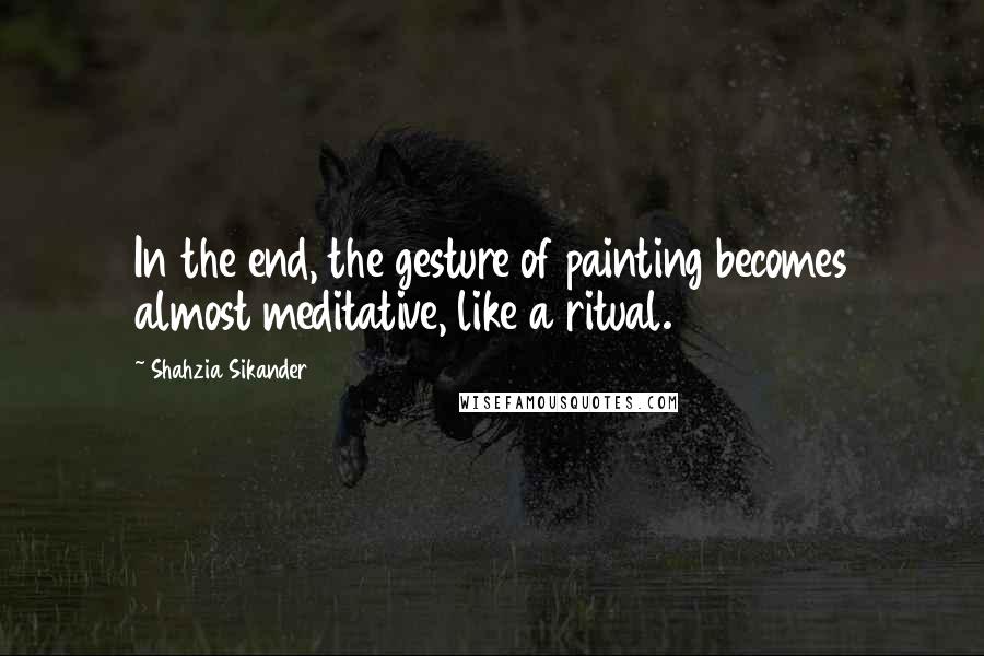 Shahzia Sikander Quotes: In the end, the gesture of painting becomes almost meditative, like a ritual.