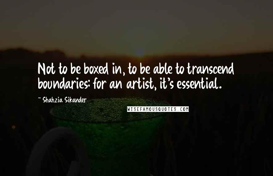 Shahzia Sikander Quotes: Not to be boxed in, to be able to transcend boundaries: for an artist, it's essential.