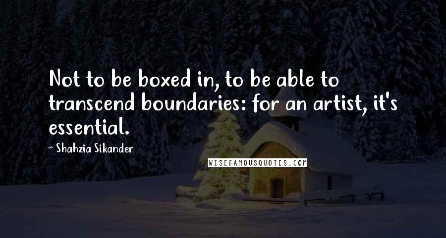 Shahzia Sikander Quotes: Not to be boxed in, to be able to transcend boundaries: for an artist, it's essential.