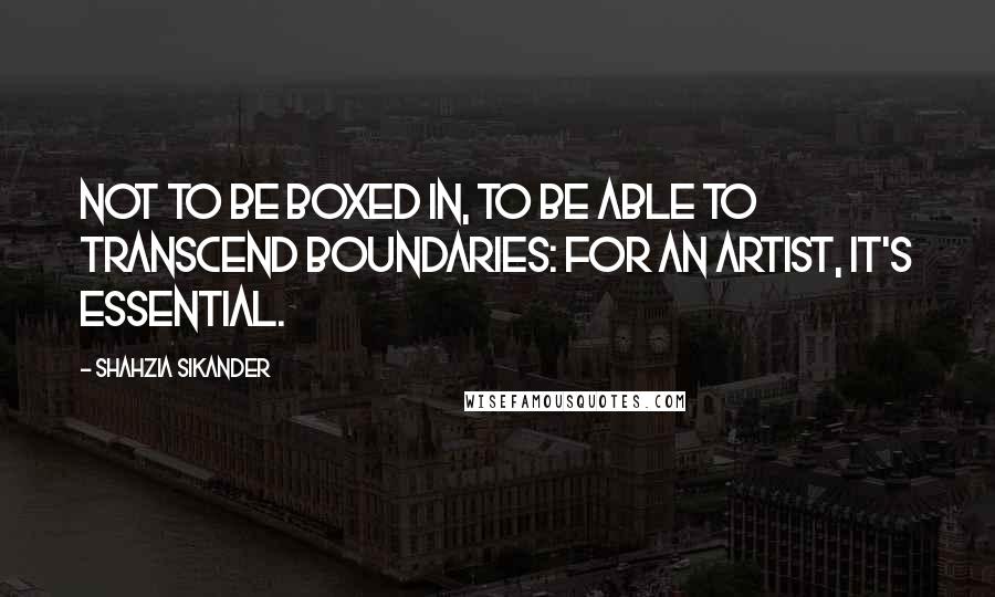 Shahzia Sikander Quotes: Not to be boxed in, to be able to transcend boundaries: for an artist, it's essential.