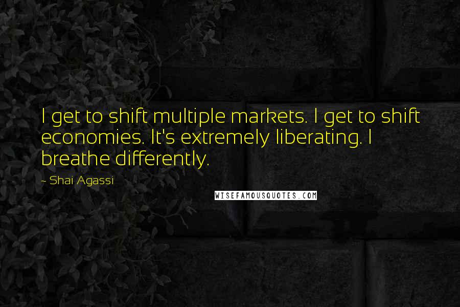 Shai Agassi Quotes: I get to shift multiple markets. I get to shift economies. It's extremely liberating. I breathe differently.