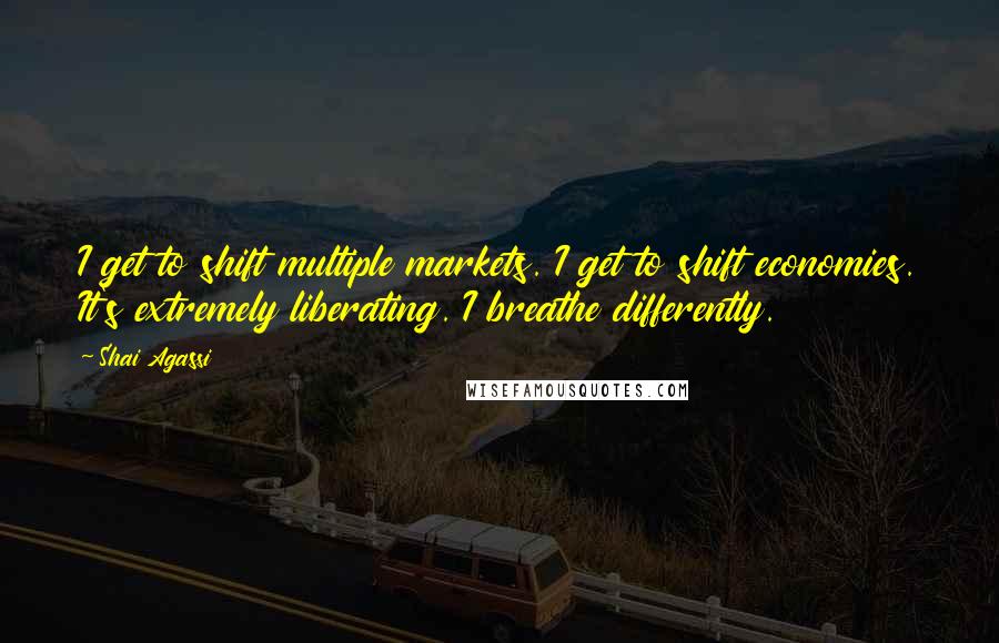 Shai Agassi Quotes: I get to shift multiple markets. I get to shift economies. It's extremely liberating. I breathe differently.