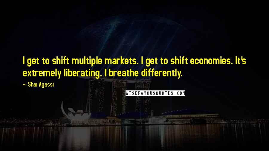 Shai Agassi Quotes: I get to shift multiple markets. I get to shift economies. It's extremely liberating. I breathe differently.