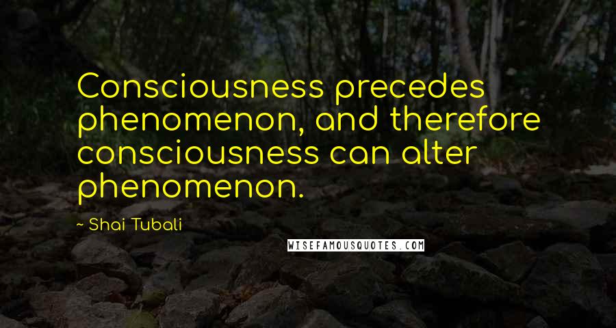 Shai Tubali Quotes: Consciousness precedes phenomenon, and therefore consciousness can alter phenomenon.