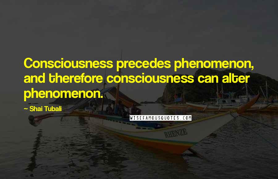 Shai Tubali Quotes: Consciousness precedes phenomenon, and therefore consciousness can alter phenomenon.