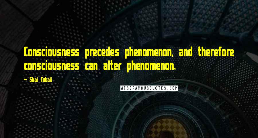 Shai Tubali Quotes: Consciousness precedes phenomenon, and therefore consciousness can alter phenomenon.