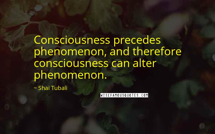 Shai Tubali Quotes: Consciousness precedes phenomenon, and therefore consciousness can alter phenomenon.