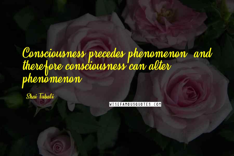 Shai Tubali Quotes: Consciousness precedes phenomenon, and therefore consciousness can alter phenomenon.