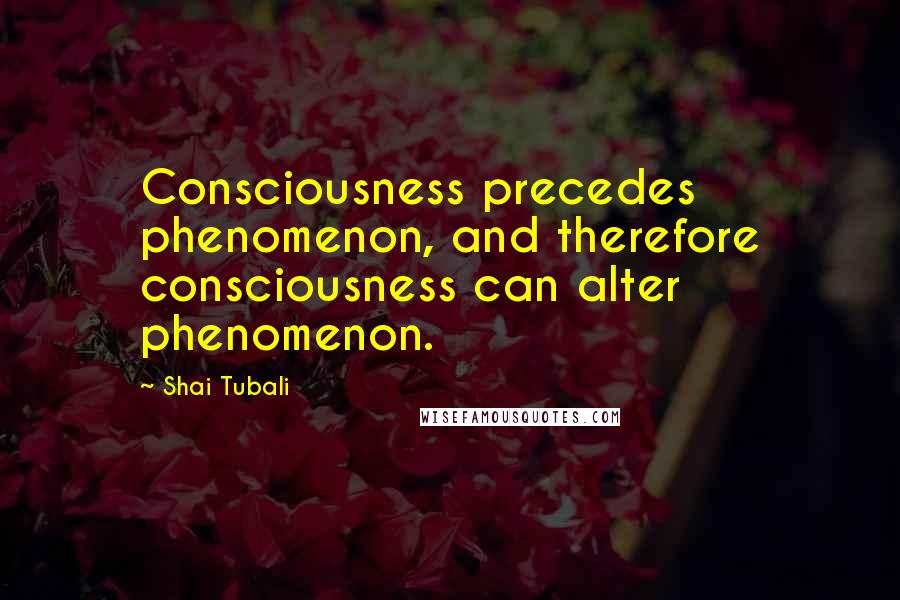 Shai Tubali Quotes: Consciousness precedes phenomenon, and therefore consciousness can alter phenomenon.
