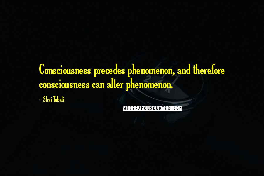 Shai Tubali Quotes: Consciousness precedes phenomenon, and therefore consciousness can alter phenomenon.
