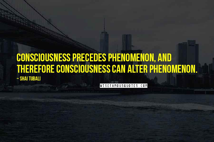 Shai Tubali Quotes: Consciousness precedes phenomenon, and therefore consciousness can alter phenomenon.