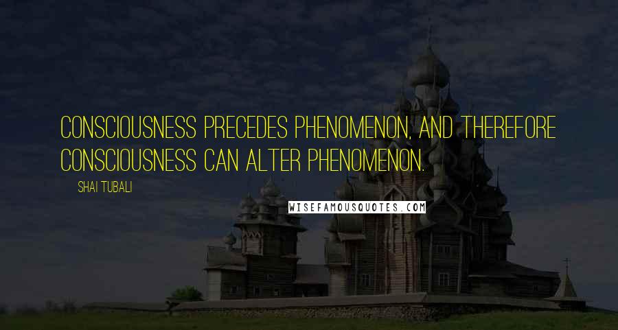 Shai Tubali Quotes: Consciousness precedes phenomenon, and therefore consciousness can alter phenomenon.